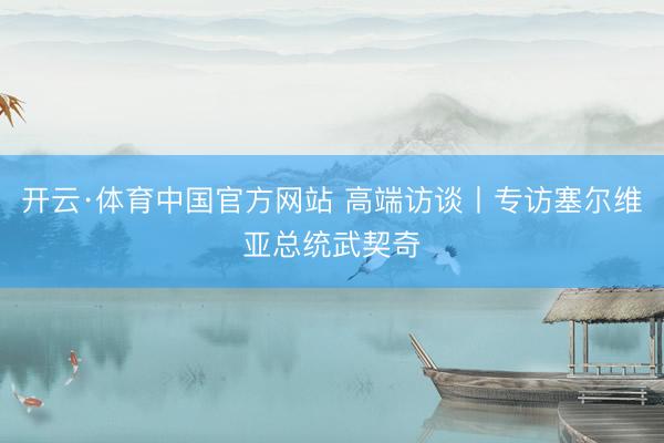 开云·体育中国官方网站 高端访谈丨专访塞尔维亚总统武契奇