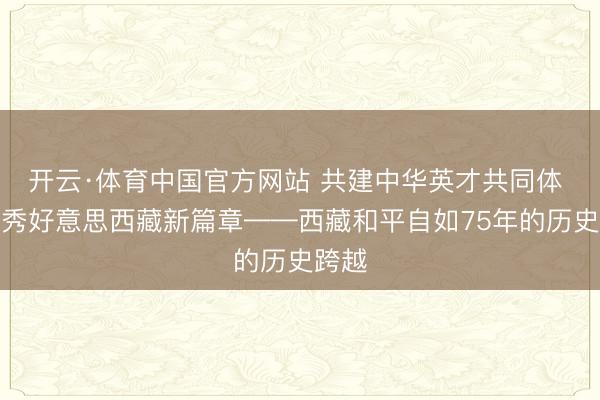 开云·体育中国官方网站 共建中华英才共同体 书写秀好意思西藏新篇章——西藏和平自如75年的历史跨越