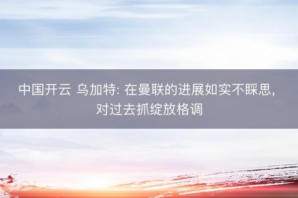 中国开云 乌加特: 在曼联的进展如实不睬思， 对过去抓绽放格调