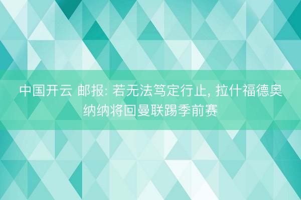 中国开云 邮报: 若无法笃定行止， 拉什福德奥纳纳将回曼联踢季前赛