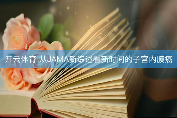 开云体育 从JAMA新综述看新时间的子宫内膜癌