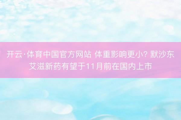 开云·体育中国官方网站 体重影响更小? 默沙东艾滋新药有望于11月前在国内上市