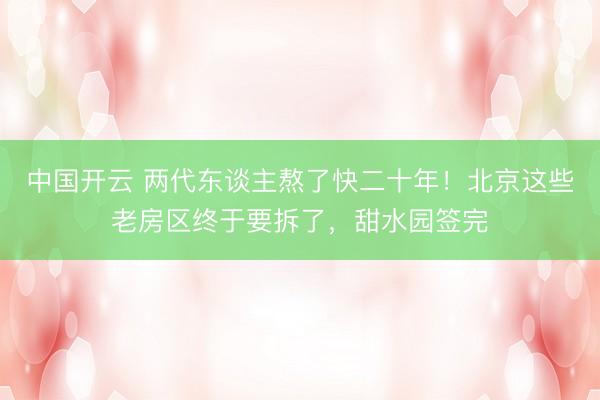 中国开云 两代东谈主熬了快二十年！北京这些老房区终于要拆了，甜水园签完