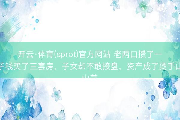 开云·体育(sprot)官方网站 老两口攒了一辈子钱买了三套房，子女却不敢接盘，资产成了烫手山芋