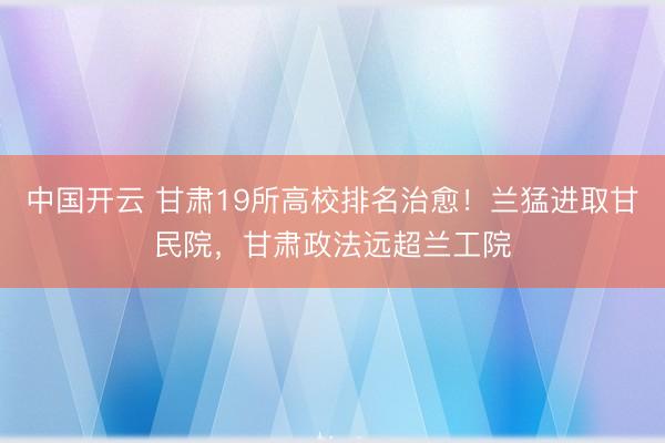 中国开云 甘肃19所高校排名治愈！兰猛进取甘民院，甘肃政法远超兰工院