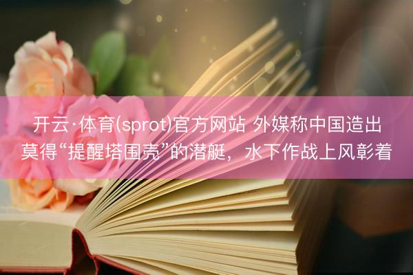开云·体育(sprot)官方网站 外媒称中国造出莫得“提醒塔围壳”的潜艇，水下作战上风彰着