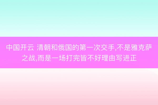 中国开云 清朝和俄国的第一次交手,不是雅克萨之战,而是一场打完皆不好理由写进正