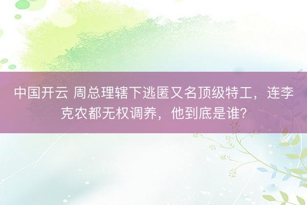 中国开云 周总理辖下逃匿又名顶级特工，连李克农都无权调养，他到底是谁？
