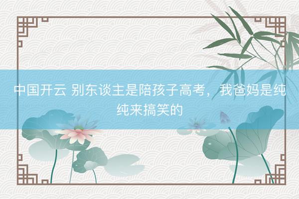 中国开云 别东谈主是陪孩子高考，我爸妈是纯纯来搞笑的