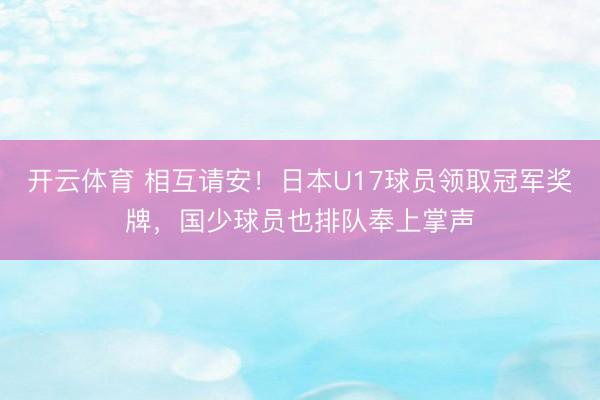 开云体育 相互请安！日本U17球员领取冠军奖牌，国少球员也排队奉上掌声