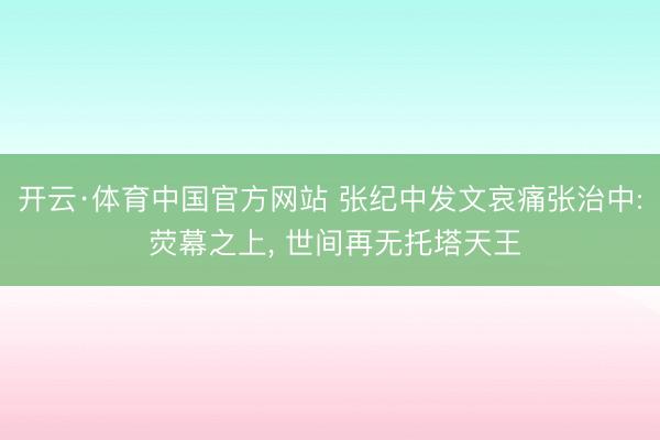 开云·体育中国官方网站 张纪中发文哀痛张治中: 荧幕之上， 世间再无托塔天王