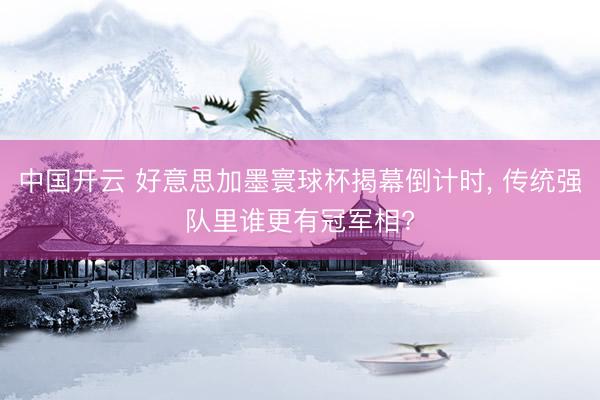 中国开云 好意思加墨寰球杯揭幕倒计时, 传统强队里谁更有冠军相?