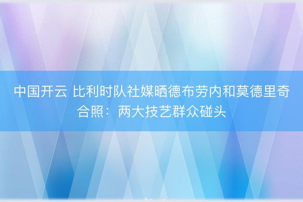 中国开云 比利时队社媒晒德布劳内和莫德里奇合照：两大技艺群众碰头
