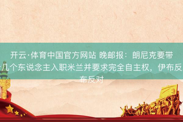 开云·体育中国官方网站 晚邮报：朗尼克要带十几个东说念主入职米兰并要求完全自主权，伊布反对