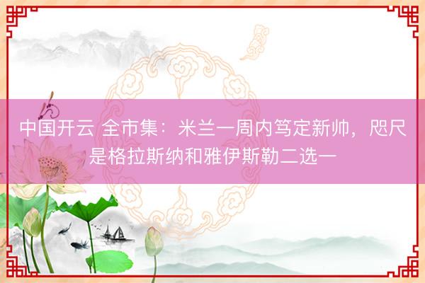 中国开云 全市集：米兰一周内笃定新帅，咫尺是格拉斯纳和雅伊斯勒二选一