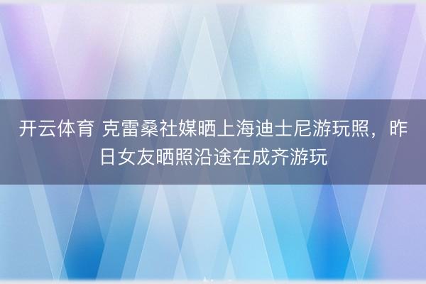 开云体育 克雷桑社媒晒上海迪士尼游玩照，昨日女友晒照沿途在成齐游玩