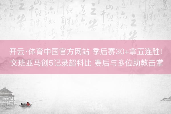 开云·体育中国官方网站 季后赛30+拿五连胜! 文班亚马创5记录超科比 赛后与多位助教击掌