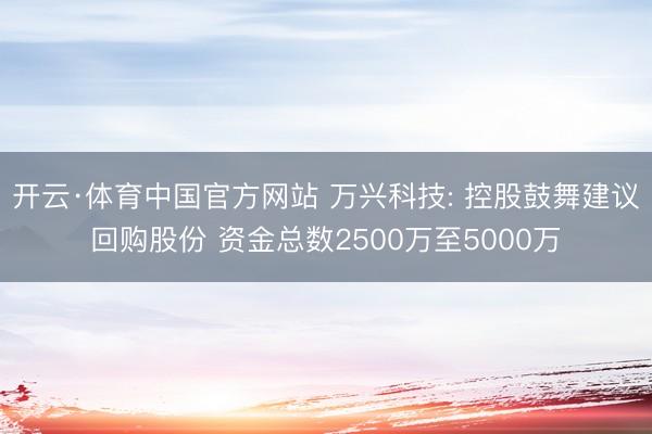 开云·体育中国官方网站 万兴科技: 控股鼓舞建议回购股份 资金总数2500万至5000万