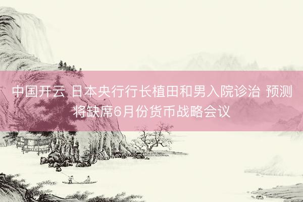 中国开云 日本央行行长植田和男入院诊治 预测将缺席6月份货币战略会议