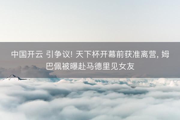 中国开云 引争议! 天下杯开幕前获准离营， 姆巴佩被曝赴马德里见女友