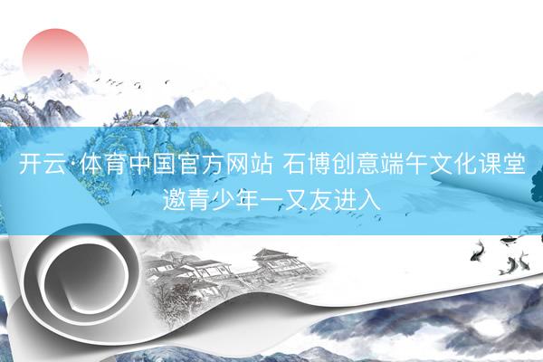 开云·体育中国官方网站 石博创意端午文化课堂邀青少年一又友进入