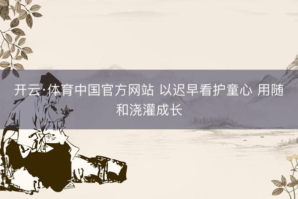 开云·体育中国官方网站 以迟早看护童心 用随和浇灌成长