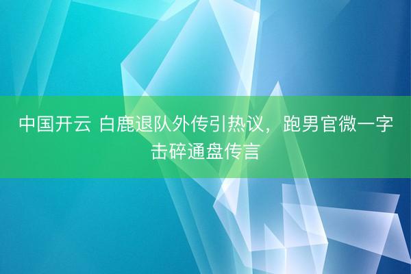 中国开云 白鹿退队外传引热议，跑男官微一字击碎通盘传言