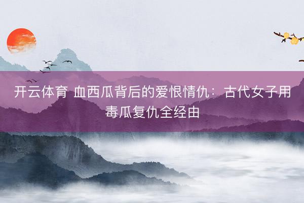 开云体育 血西瓜背后的爱恨情仇：古代女子用毒瓜复仇全经由