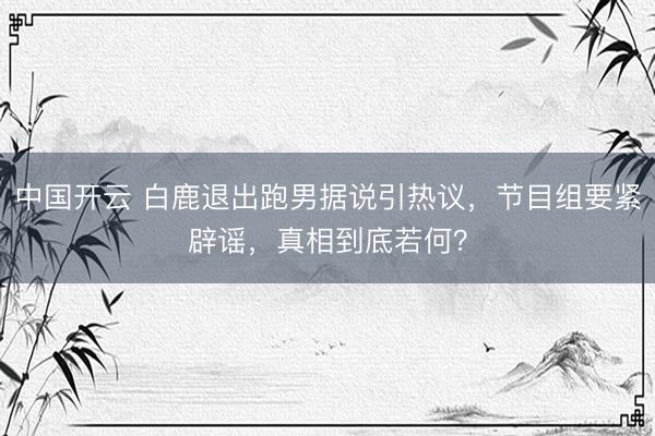 中国开云 白鹿退出跑男据说引热议，节目组要紧辟谣，真相到底若何？