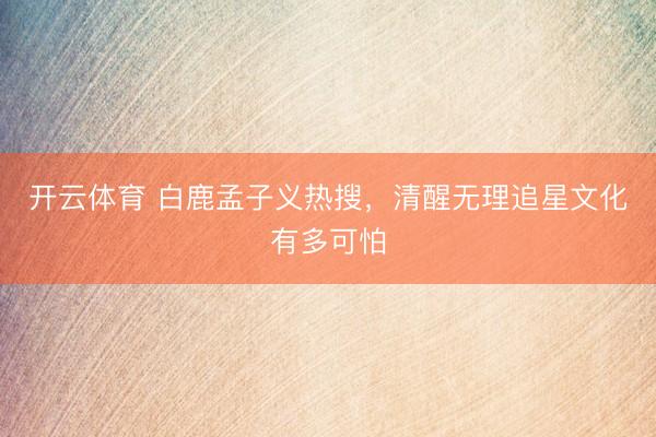 开云体育 白鹿孟子义热搜，清醒无理追星文化有多可怕