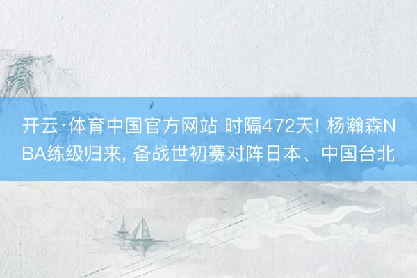 开云·体育中国官方网站 时隔472天! 杨瀚森NBA练级归来， 备战世初赛对阵日本、中国台北