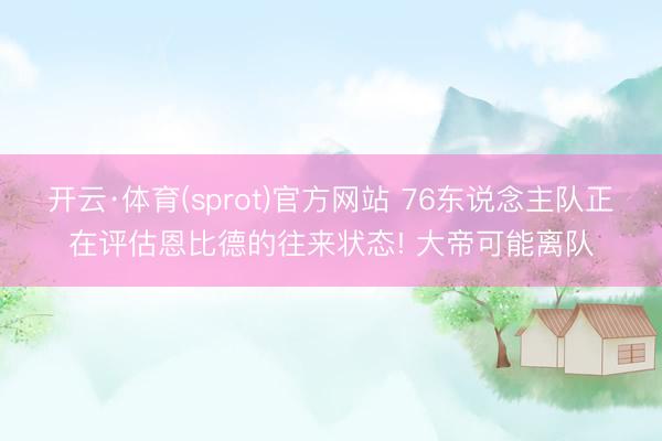 开云·体育(sprot)官方网站 76东说念主队正在评估恩比德的往来状态! 大帝可能离队