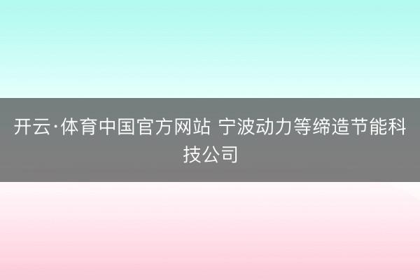 开云·体育中国官方网站 宁波动力等缔造节能科技公司