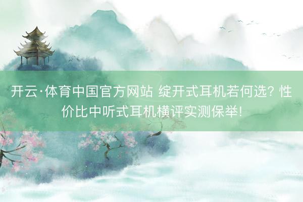 开云·体育中国官方网站 绽开式耳机若何选? 性价比中听式耳机横评实测保举!