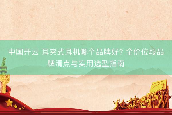 中国开云 耳夹式耳机哪个品牌好? 全价位段品牌清点与实用选型指南