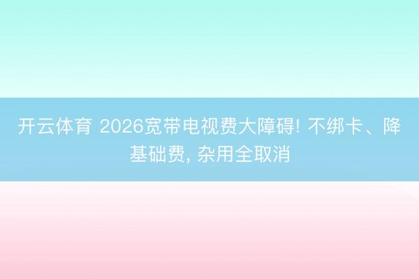 开云体育 2026宽带电视费大障碍! 不绑卡、降基础费， 杂用全取消