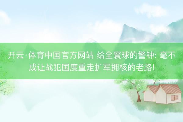 开云·体育中国官方网站 给全寰球的警钟: 毫不成让战犯国度重走扩军拥核的老路!