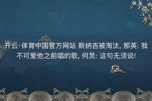 开云·体育中国官方网站 斯纳吉被淘汰， 那英: 我不可爱他之前唱的歌， 何炅: 这句无须说!