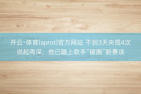 开云·体育(sprot)官方网站 不到3天央视4次说起周深,他已踏上歌手“破圈”新赛谈