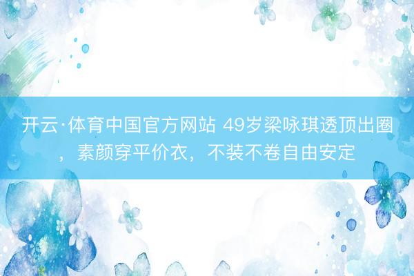 开云·体育中国官方网站 49岁梁咏琪透顶出圈，素颜穿平价衣，不装不卷自由安定