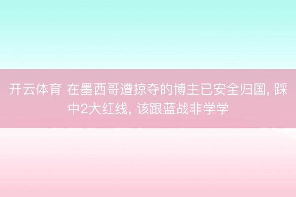 开云体育 在墨西哥遭掠夺的博主已安全归国， 踩中2大红线， 该跟蓝战非学学