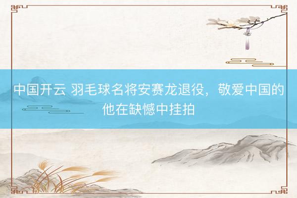 中国开云 羽毛球名将安赛龙退役，敬爱中国的他在缺憾中挂拍