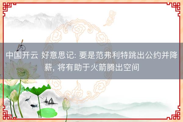 中国开云 好意思记: 要是范弗利特跳出公约并降薪， 将有助于火箭腾出空间