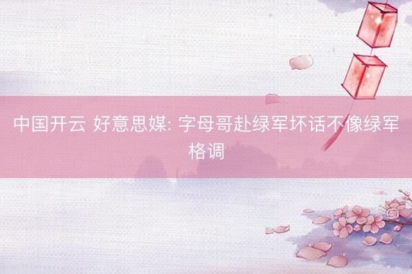 中国开云 好意思媒: 字母哥赴绿军坏话不像绿军格调