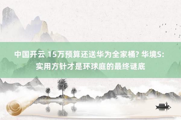 中国开云 15万预算还送华为全家桶? 华境S: 实用方针才是环球庭的最终谜底