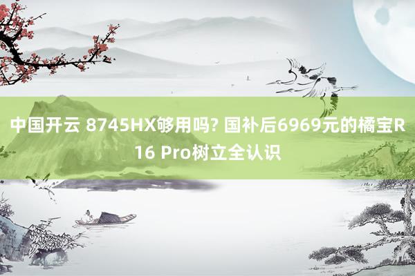中国开云 8745HX够用吗? 国补后6969元的橘宝R16 Pro树立全认识