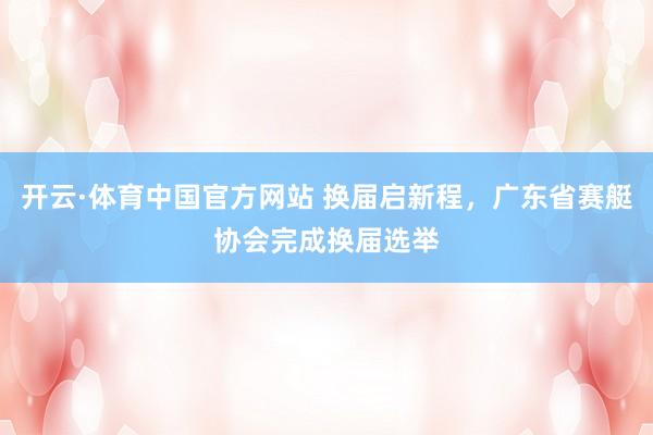 开云·体育中国官方网站 换届启新程，广东省赛艇协会完成换届选举