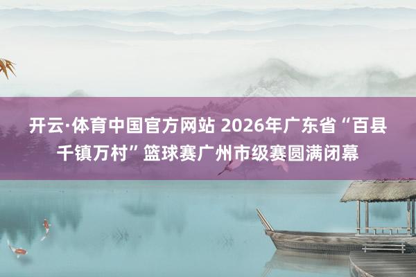 开云·体育中国官方网站 2026年广东省“百县千镇万村”篮球赛广州市级赛圆满闭幕
