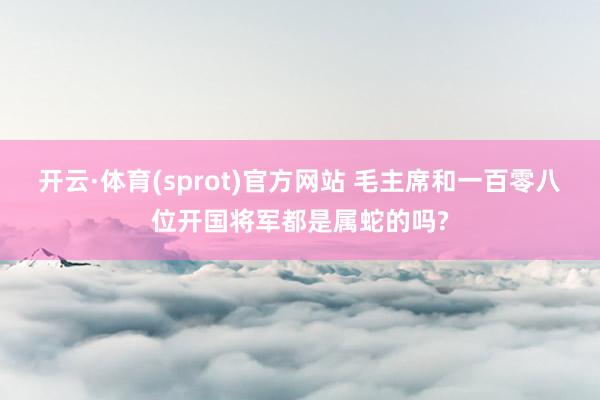 开云·体育(sprot)官方网站 毛主席和一百零八位开国将军都是属蛇的吗?