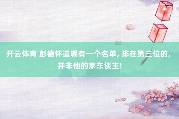 开云体育 彭德怀遗嘱有一个名单， 排在第三位的， 并非他的家东谈主!